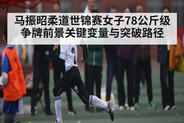 马振昭柔道世锦赛女子78公斤级争牌前景关键变量与突破路径 | xingyi main station